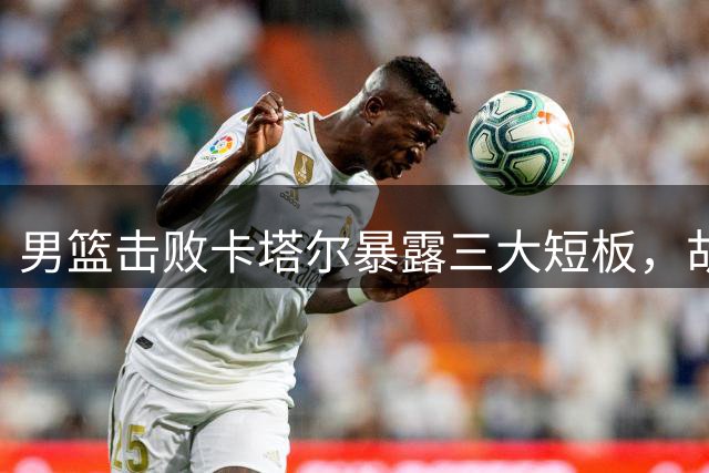 男篮击败卡塔尔暴露三大短板，胡明轩苏醒成亮点